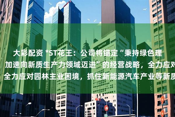 大彩配资 *ST花王：公司将锚定“秉持绿色理念，突破传统业务束缚，加速向新质生产力领域迈进”的经营战略，全力应对园林主业困境，抓住新能源汽车产业等新质生产力产业机遇