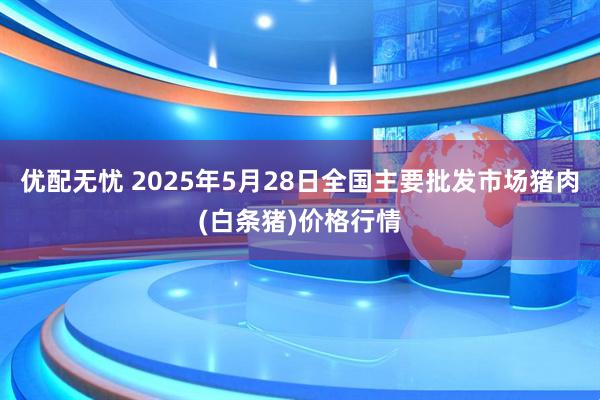 优配无忧 2025年5月28日全国主要批发市场猪肉(白条猪)价格行情