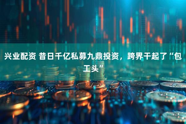 兴业配资 昔日千亿私募九鼎投资，跨界干起了“包工头”