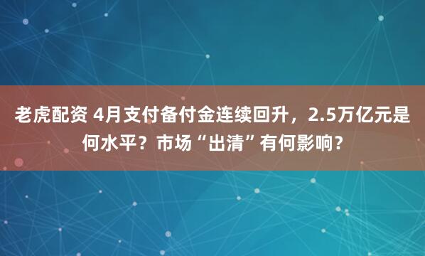 老虎配资 4月支付备付金连续回升，2.5万亿元是何水平？市场“出清”有何影响？