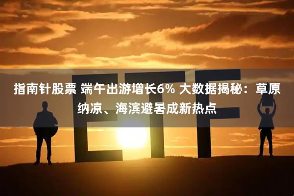 指南针股票 端午出游增长6% 大数据揭秘：草原纳凉、海滨避暑成新热点