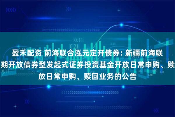 盈禾配资 前海联合泓元定开债券: 新疆前海联合泓元纯债定期开放债券型发起式证券投资基金开放日常申购、赎回业务的公告