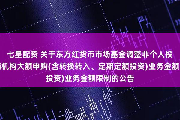 七星配资 关于东方红货币市场基金调整非个人投资者在代销机构大额申购(含转换转入、定期定额投资)业务金额限制的公告