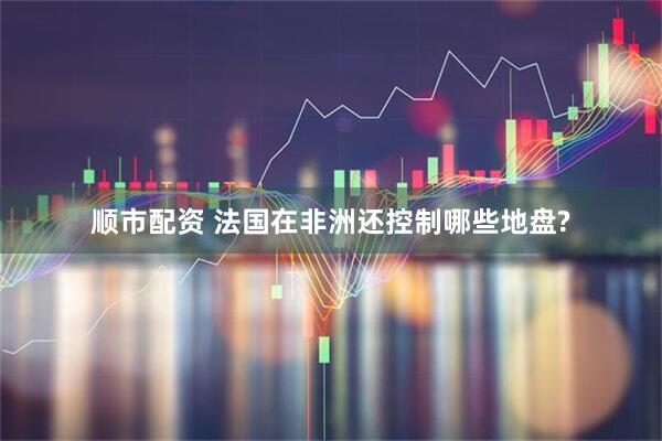顺市配资 法国在非洲还控制哪些地盘?