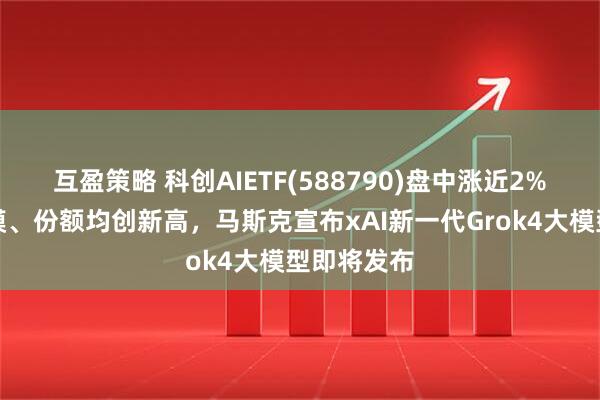 互盈策略 科创AIETF(588790)盘中涨近2%，最新规模、份额均创新高，马斯克宣布xAI新一代Grok4大模型即将发布