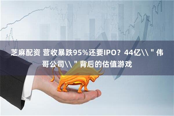 芝麻配资 营收暴跌95%还要IPO？44亿\＂伟哥公司\＂背后的估值游戏