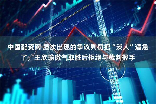 中国配资网 屡次出现的争议判罚把“淡人”逼急了，王欣瑜傲气取胜后拒绝与裁判握手