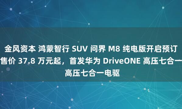 金风资本 鸿蒙智行 SUV 问界 M8 纯电版开启预订：预售价 37.8 万元起，首发华为 DriveONE 高压七合一电驱