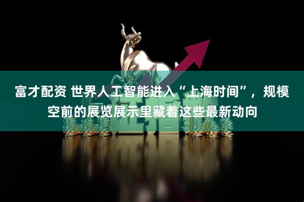 富才配资 世界人工智能进入“上海时间”，规模空前的展览展示里藏着这些最新动向