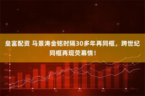 垒富配资 马景涛金铭时隔30多年再同框，跨世纪同框再现荧幕情！
