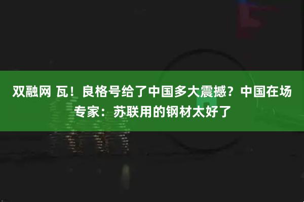 双融网 瓦！良格号给了中国多大震撼？中国在场专家：苏联用的钢材太好了