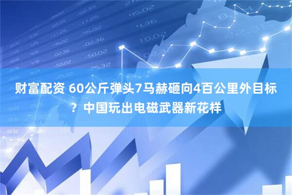 财富配资 60公斤弹头7马赫砸向4百公里外目标？中国玩出电磁武器新花样