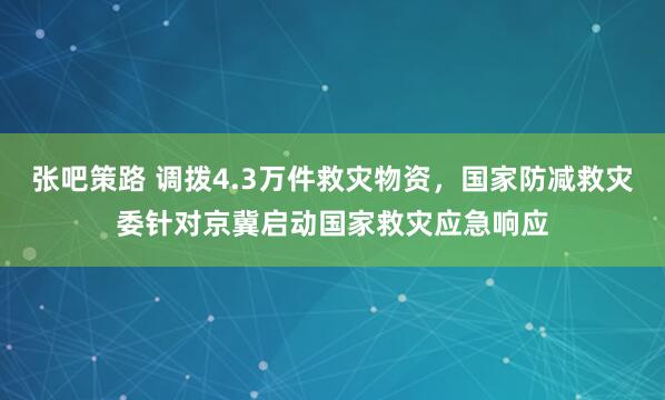 张吧策路 调拨4.3万件救灾物资，国家防减救灾委针对京冀启动国家救灾应急响应