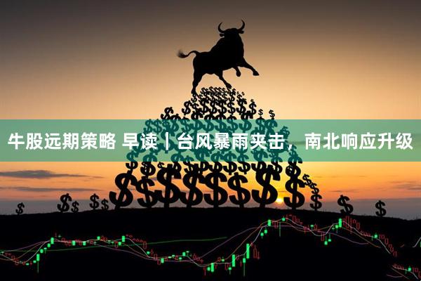 牛股远期策略 早读｜台风暴雨夹击，南北响应升级