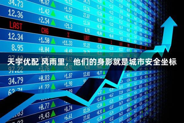 天宇优配 风雨里，他们的身影就是城市安全坐标