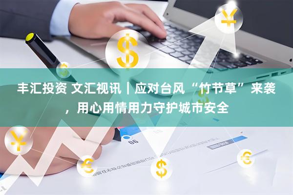 丰汇投资 文汇视讯｜应对台风 “竹节草” 来袭，用心用情用力守护城市安全