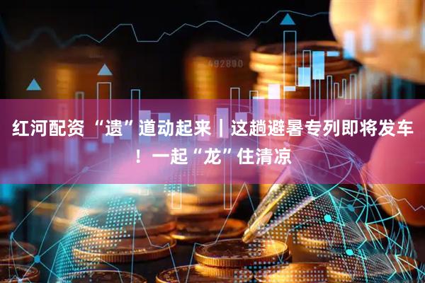 红河配资 “遗”道动起来｜这趟避暑专列即将发车！一起“龙”住清凉