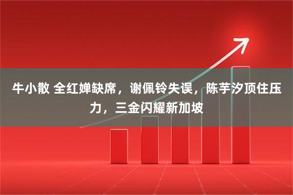 牛小散 全红婵缺席，谢佩铃失误，陈芋汐顶住压力，三金闪耀新加坡