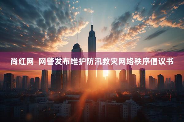 尚红网  网警发布维护防汛救灾网络秩序倡议书