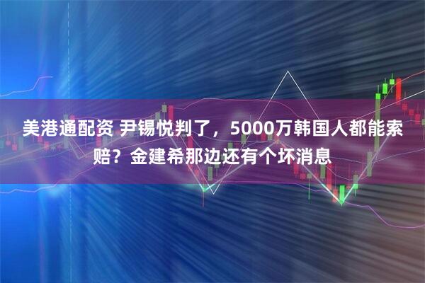 美港通配资 尹锡悦判了，5000万韩国人都能索赔？金建希那边还有个坏消息