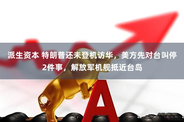 派生资本 特朗普还未登机访华，美方先对台叫停2件事，解放军机舰抵近台岛