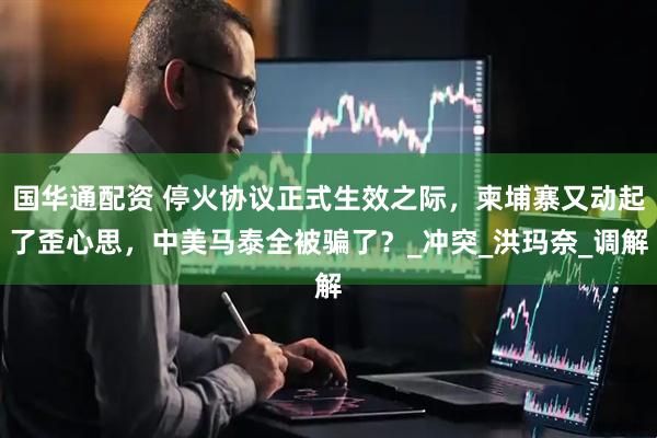 国华通配资 停火协议正式生效之际，柬埔寨又动起了歪心思，中美马泰全被骗了？_冲突_洪玛奈_调解