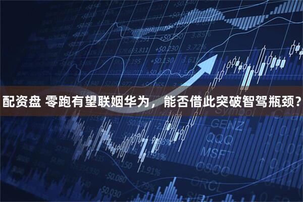 配资盘 零跑有望联姻华为，能否借此突破智驾瓶颈？
