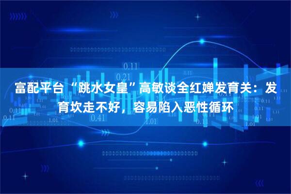 富配平台 “跳水女皇”高敏谈全红婵发育关：发育坎走不好，容易陷入恶性循环
