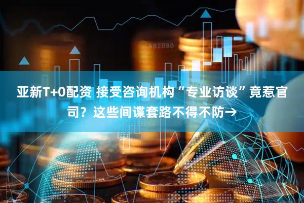 亚新T+0配资 接受咨询机构“专业访谈”竟惹官司？这些间谍套路不得不防→