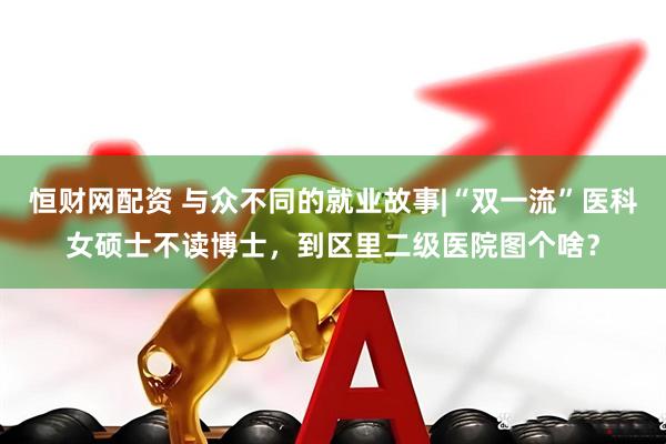 恒财网配资 与众不同的就业故事|“双一流”医科女硕士不读博士，到区里二级医院图个啥？