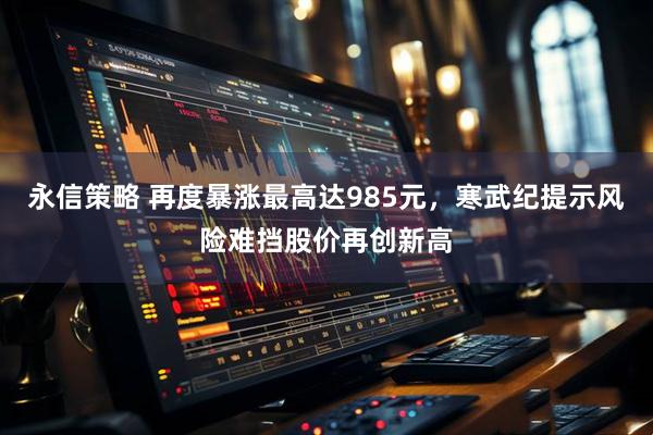 永信策略 再度暴涨最高达985元，寒武纪提示风险难挡股价再创新高