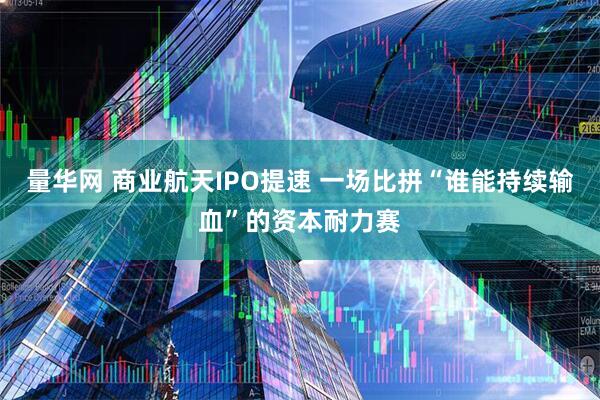 量华网 商业航天IPO提速 一场比拼“谁能持续输血”的资本耐力赛