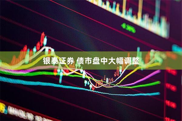 银泰证券 债市盘中大幅调整