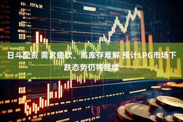 日斗配资 需求疲软、高库存难解 预计LPG市场下跌态势仍将延续