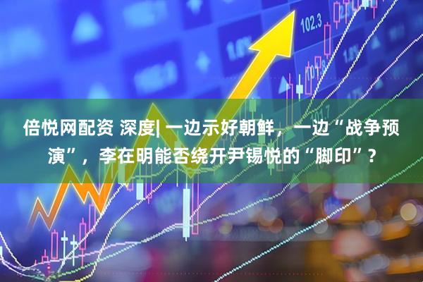 倍悦网配资 深度| 一边示好朝鲜，一边“战争预演”，李在明能否绕开尹锡悦的“脚印”？