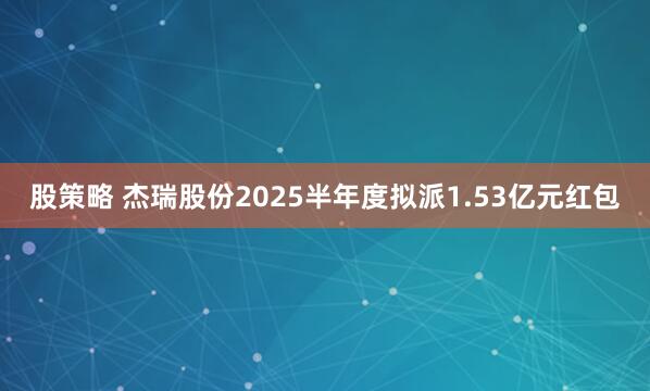 股策略 杰瑞股份2025半年度拟派1.53亿元红包
