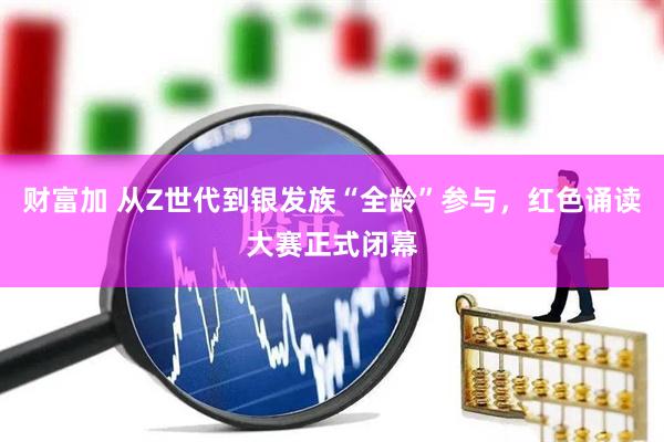 财富加 从Z世代到银发族“全龄”参与，红色诵读大赛正式闭幕