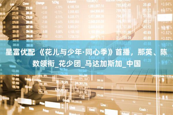 星富优配 《花儿与少年·同心季》首播，那英、陈数领衔_花少团_马达加斯加_中国