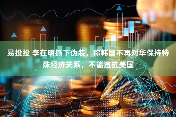 易投投 李在明撕下伪装，称韩国不再对华保持特殊经济关系，不能违抗美国