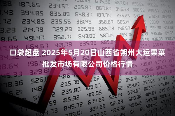 口袋超盘 2025年5月20日山西省朔州大运果菜批发市场有限公司价格行情