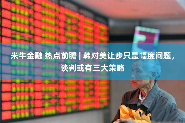 米牛金融 热点前瞻 | 韩对美让步只是幅度问题，谈判或有三大策略