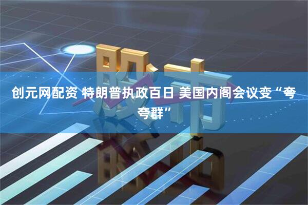 创元网配资 特朗普执政百日 美国内阁会议变“夸夸群”