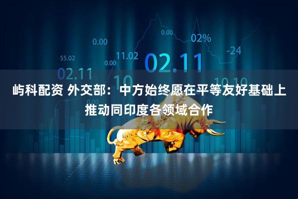 屿科配资 外交部：中方始终愿在平等友好基础上推动同印度各领域合作